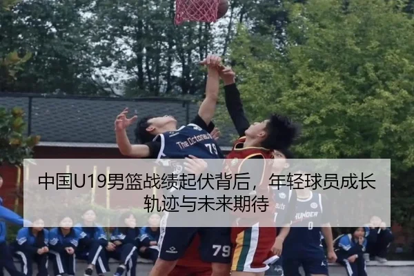中国U19男篮战绩起伏背后，年轻球员成长轨迹与未来期待（kaiyun）