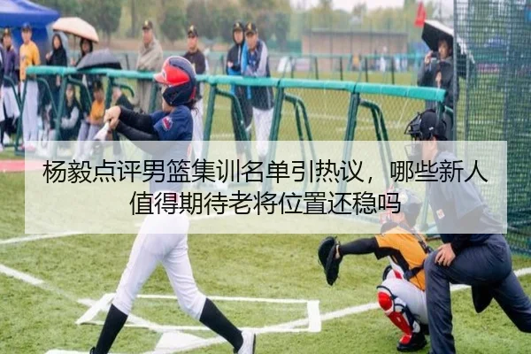杨毅点评男篮集训名单引热议，哪些新人值得期待老将位置还稳吗（kaiyun）